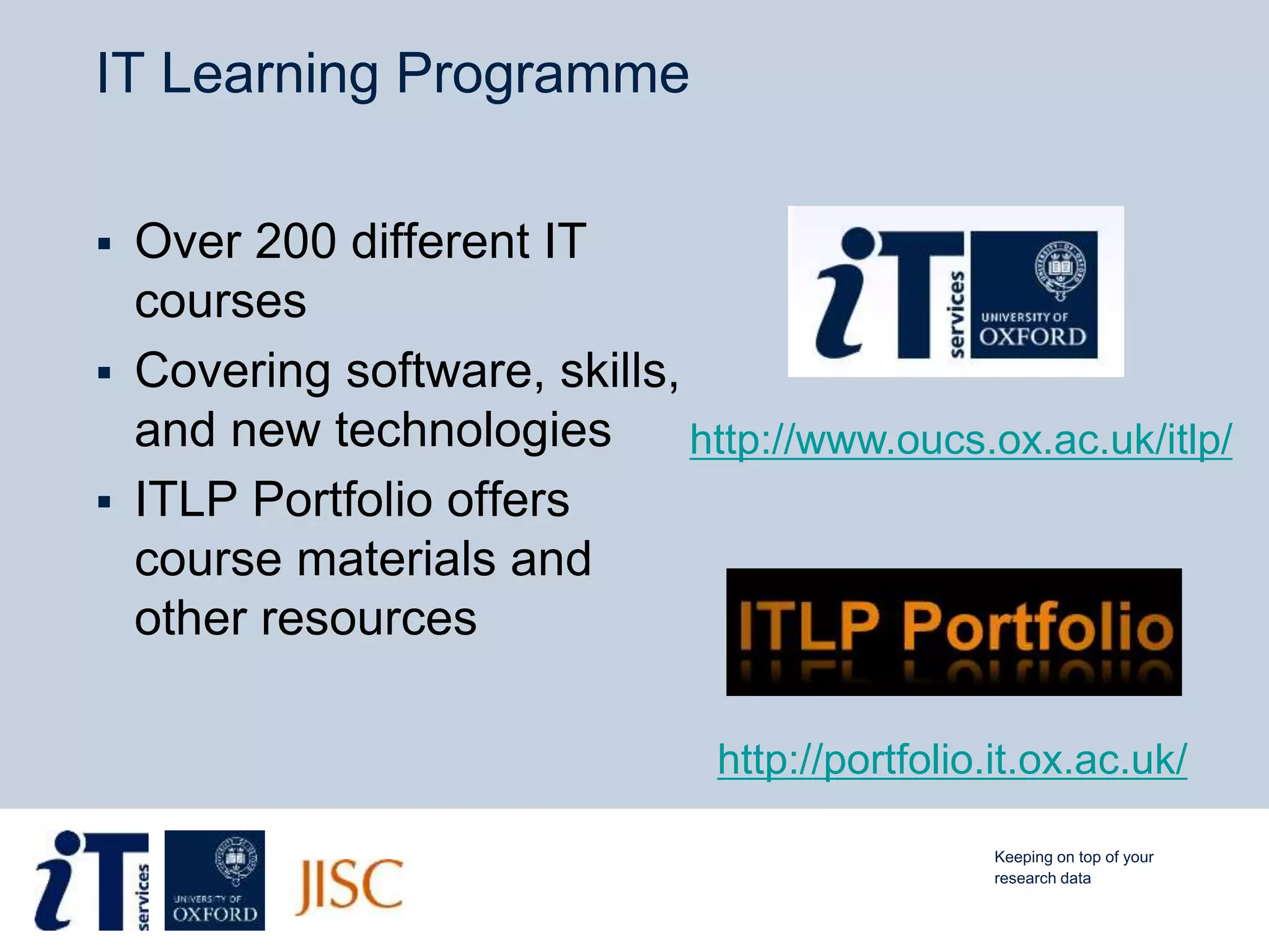 IT Learning Programme
 Over 200 different IT
courses
 Covering software, skills,
and new technologies
 ITLP Portfolio offers
course materials and
other resources
http://portfolio.it.ox.ac.uk/
http://www.oucs.ox.ac.uk/itlp/
Keeping on top of your
research data
 