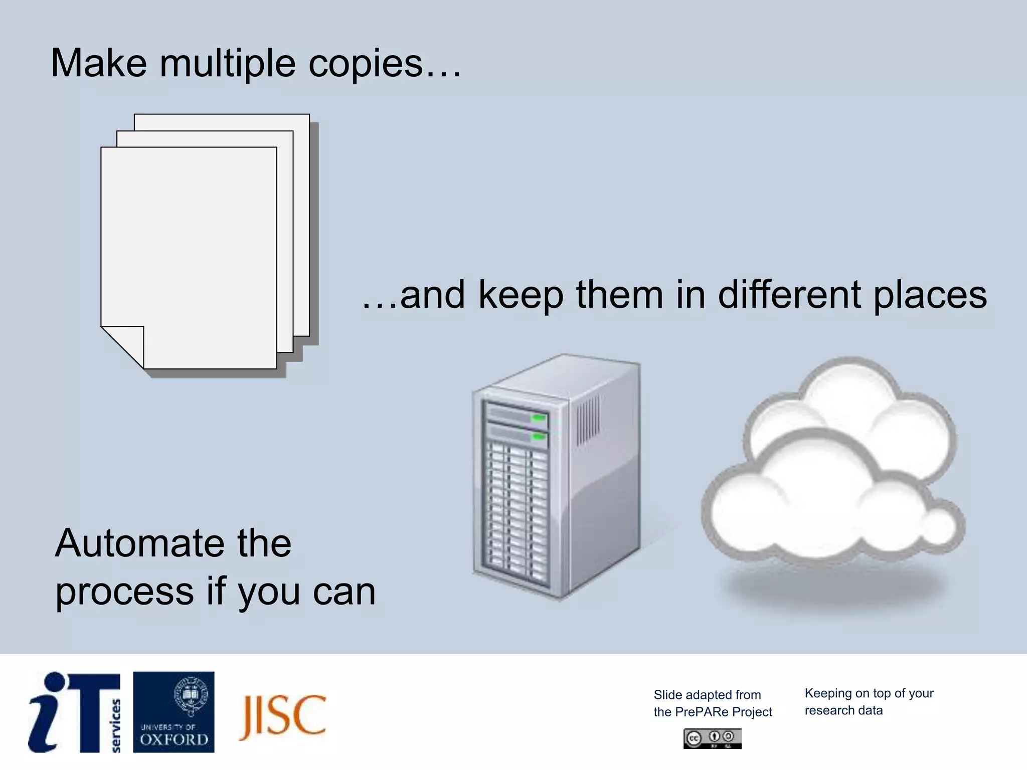Make multiple copies…
…and keep them in different places
Automate the
process if you can
Slide adapted from
the PrePARe Project
Keeping on top of your
research data
 
