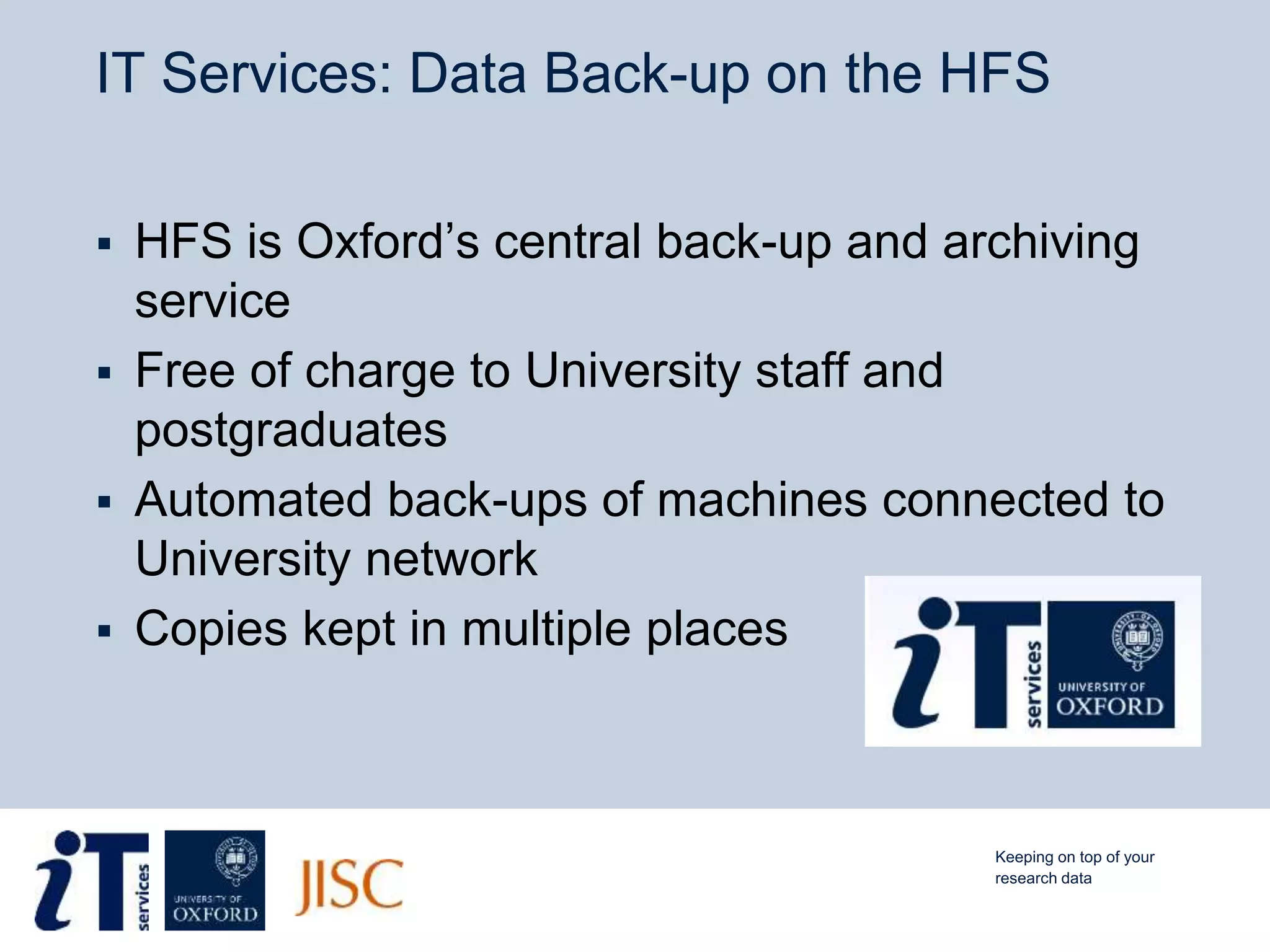 IT Services: Data Back-up on the HFS
 HFS is Oxford’s central back-up and archiving
service
 Free of charge to University staff and
postgraduates
 Automated back-ups of machines connected to
University network
 Copies kept in multiple places
Keeping on top of your
research data
 