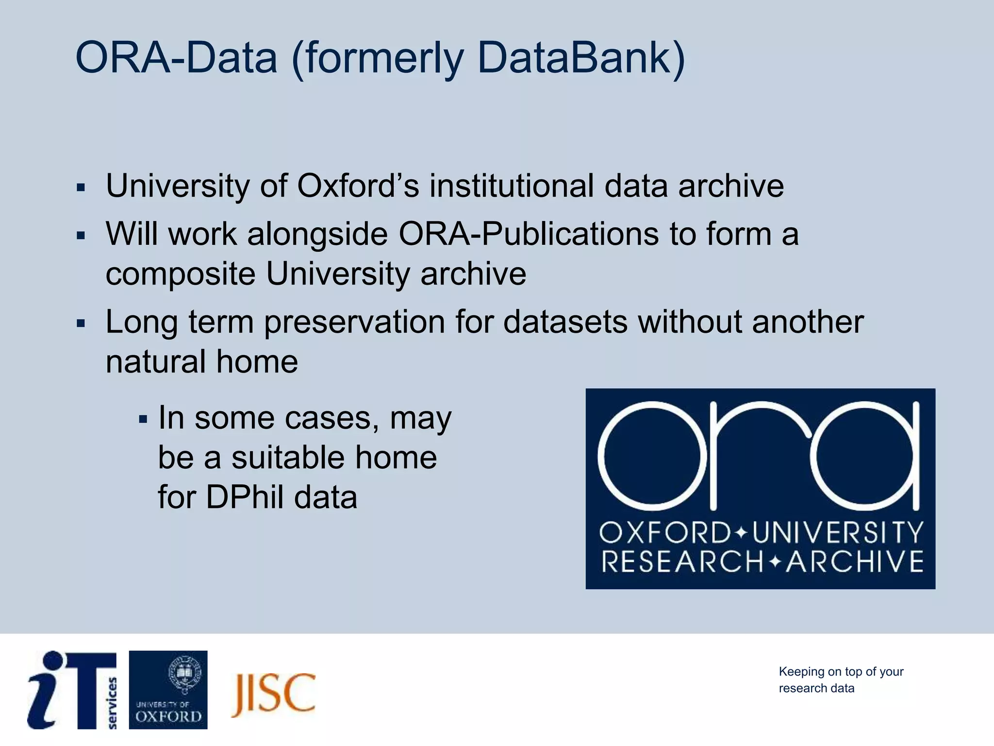 ORA-Data (formerly DataBank)
 University of Oxford’s institutional data archive
 Will work alongside ORA-Publications to form a
composite University archive
 Long term preservation for datasets without another
natural home
 In some cases, may
be a suitable home
for DPhil data
Keeping on top of your
research data
 