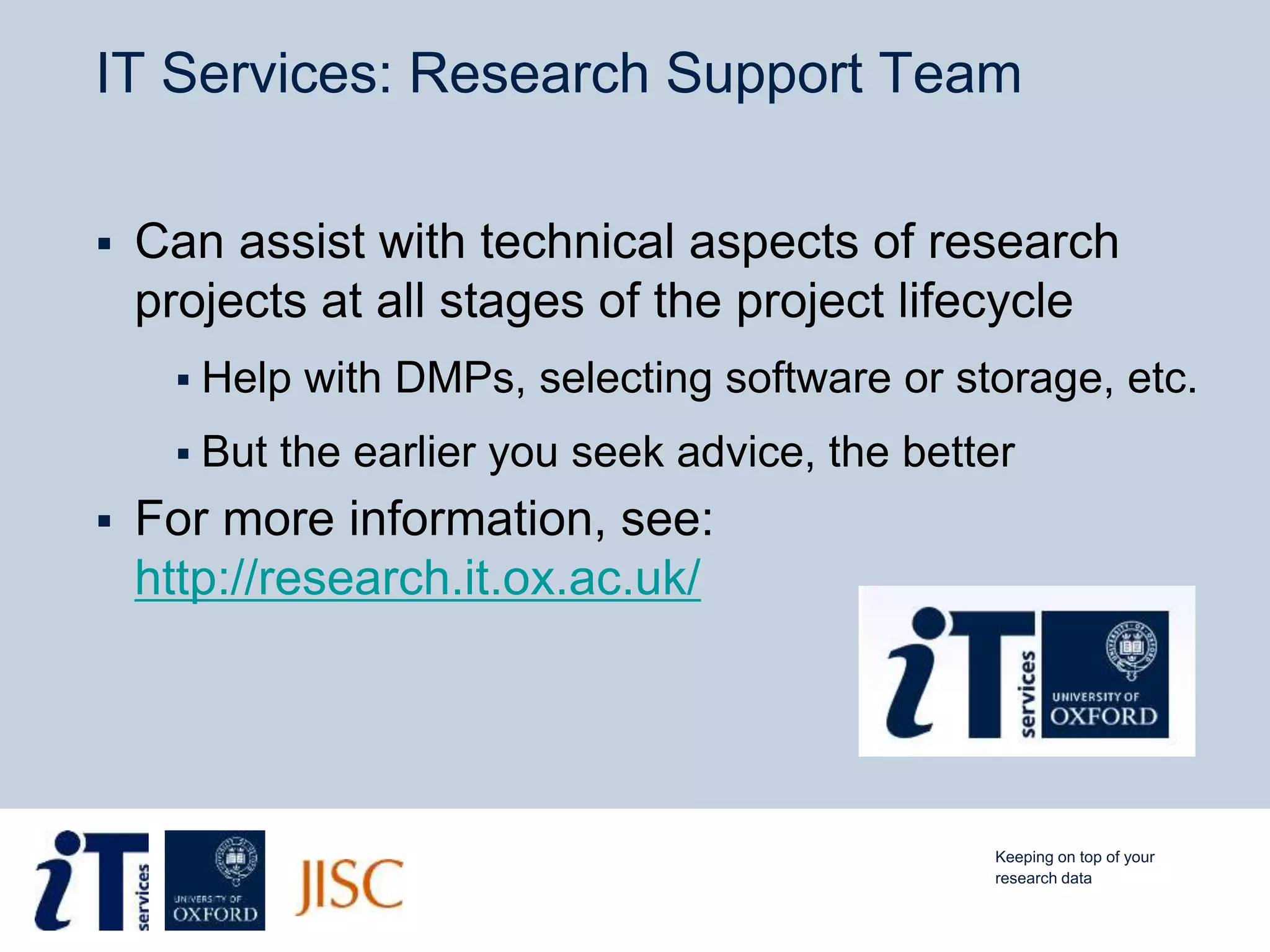IT Services: Research Support Team
 Can assist with technical aspects of research
projects at all stages of the project lifecycle
 Help with DMPs, selecting software or storage, etc.
 But the earlier you seek advice, the better
 For more information, see:
http://research.it.ox.ac.uk/
Keeping on top of your
research data
 