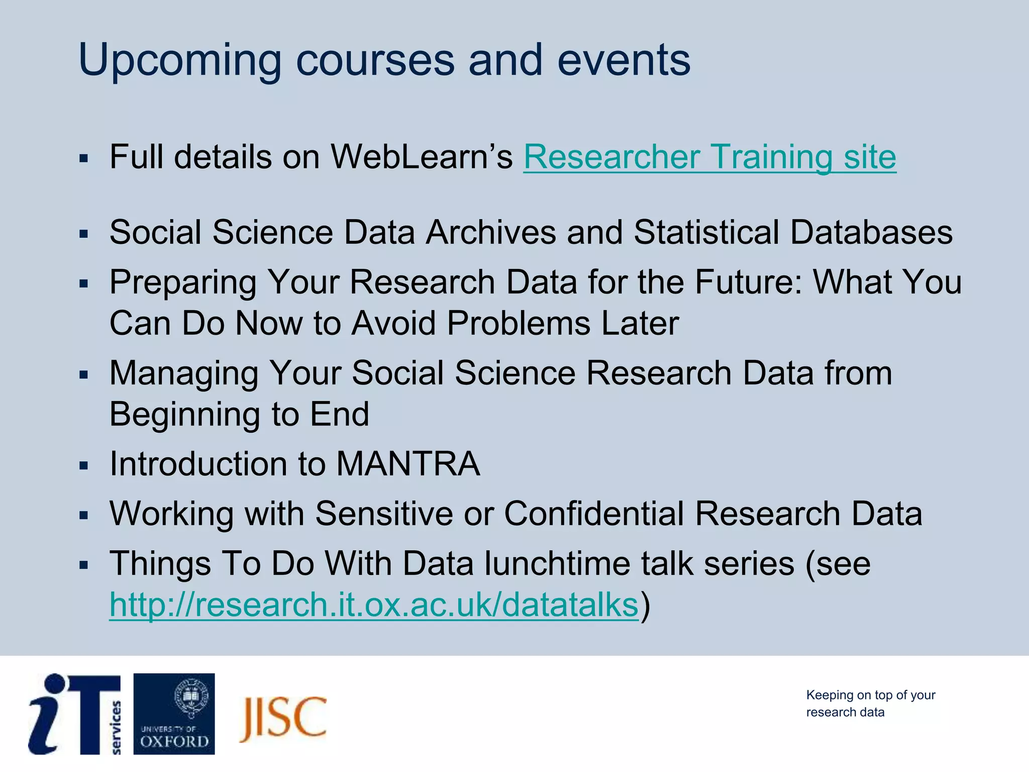 Upcoming courses and events
 Full details on WebLearn’s Researcher Training site
 Social Science Data Archives and Statistical Databases
 Preparing Your Research Data for the Future: What You
Can Do Now to Avoid Problems Later
 Managing Your Social Science Research Data from
Beginning to End
 Introduction to MANTRA
 Working with Sensitive or Confidential Research Data
 Things To Do With Data lunchtime talk series (see
http://research.it.ox.ac.uk/datatalks)
Keeping on top of your
research data
 