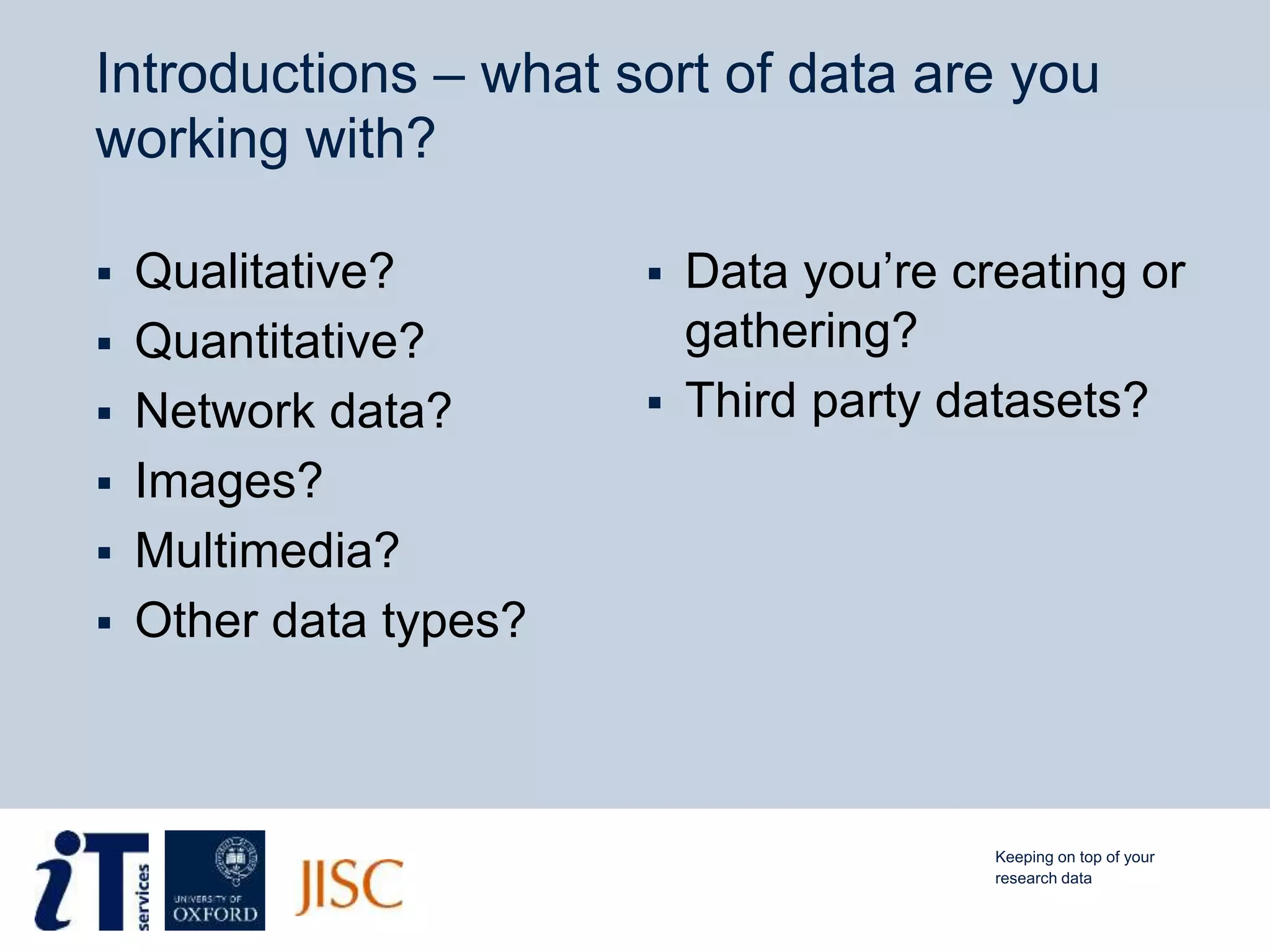 Introductions – what sort of data are you
working with?
 Qualitative?
 Quantitative?
 Network data?
 Images?
 Multimedia?
 Other data types?
 Data you’re creating or
gathering?
 Third party datasets?
Keeping on top of your
research data
 