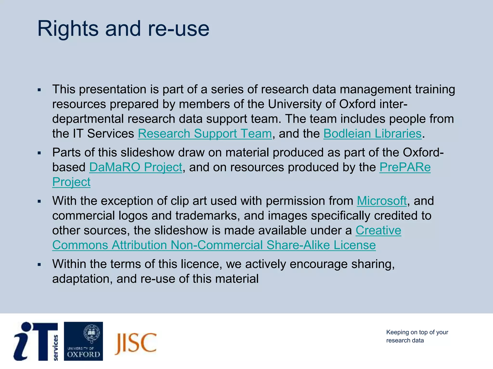 Rights and re-use
 This presentation is part of a series of research data management training
resources prepared by members of the University of Oxford inter-
departmental research data support team. The team includes people from
the IT Services Research Support Team, and the Bodleian Libraries.
 Parts of this slideshow draw on material produced as part of the Oxford-
based DaMaRO Project, and on resources produced by the PrePARe
Project
 With the exception of clip art used with permission from Microsoft, and
commercial logos and trademarks, and images specifically credited to
other sources, the slideshow is made available under a Creative
Commons Attribution Non-Commercial Share-Alike License
 Within the terms of this licence, we actively encourage sharing,
adaptation, and re-use of this material
Keeping on top of your
research data
 