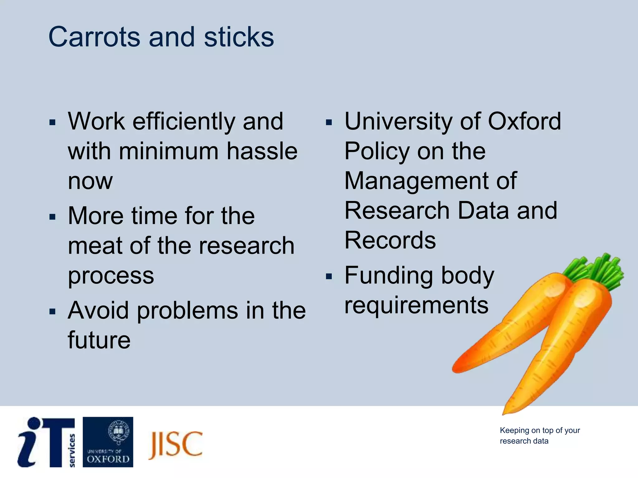 Carrots and sticks
 Work efficiently and
with minimum hassle
now
 More time for the
meat of the research
process
 Avoid problems in the
future
 University of Oxford
Policy on the
Management of
Research Data and
Records
 Funding body
requirements
Keeping on top of your
research data
 