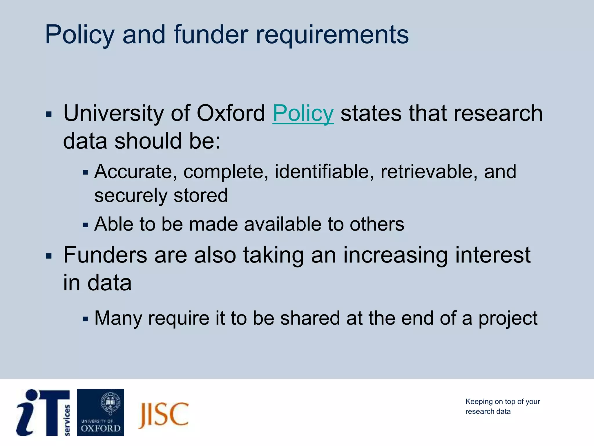 Policy and funder requirements
 University of Oxford Policy states that research
data should be:
 Accurate, complete, identifiable, retrievable, and
securely stored
 Able to be made available to others
 Funders are also taking an increasing interest
in data
 Many require it to be shared at the end of a project
Keeping on top of your
research data
 