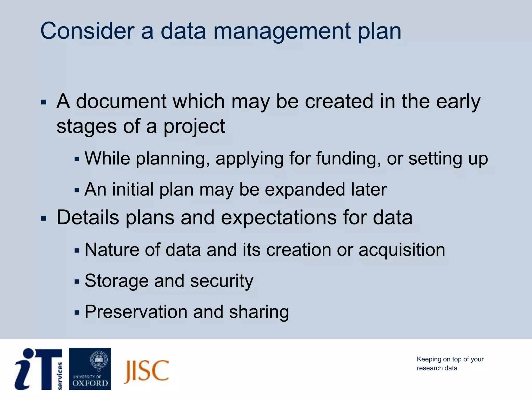 Consider a data management plan
 A document which may be created in the early
stages of a project
 While planning, applying for funding, or setting up
 An initial plan may be expanded later
 Details plans and expectations for data
 Nature of data and its creation or acquisition
 Storage and security
 Preservation and sharing
Keeping on top of your
research data
 