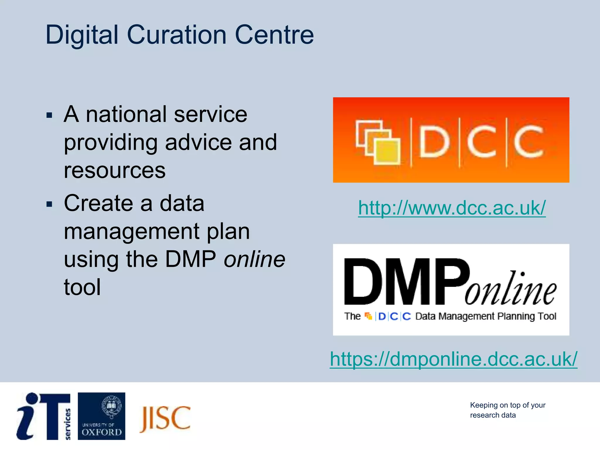 Digital Curation Centre
 A national service
providing advice and
resources
 Create a data
management plan
using the DMP online
tool
https://dmponline.dcc.ac.uk/
http://www.dcc.ac.uk/
Keeping on top of your
research data
 