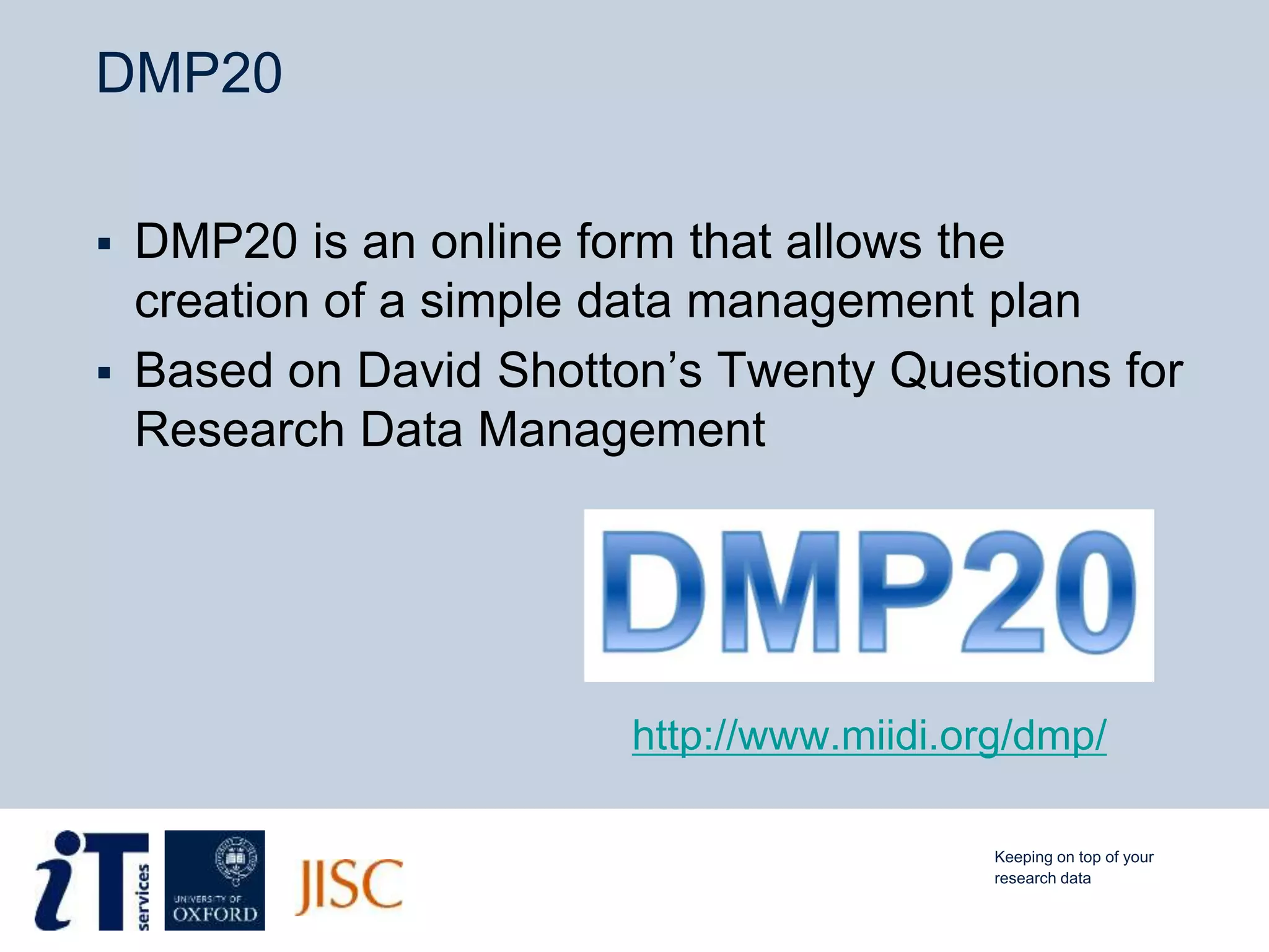 DMP20
 DMP20 is an online form that allows the
creation of a simple data management plan
 Based on David Shotton’s Twenty Questions for
Research Data Management
Keeping on top of your
research data
http://www.miidi.org/dmp/
 