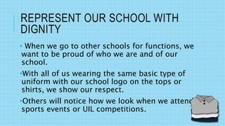 REPRESENT OUR SCHOOL WITH
DIGNITY
• When we go to other schools for functions, we
want to be proud of who we are and of our
school.
•With all of us wearing the same basic type of
uniform with our school logo on the tops or
shirts, we show our respect.
•Others will notice how we look when we attend
sports events or UIL competitions.
 