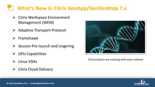 © eG Innovations, Inc. | www.eginnovations.com
What’s New in Citrix XenApp/XenDesktop 7.x
 Citrix Workspace Environment
Management (WEM)
 Adaptive Transport Protocol
 Framehawk
 Session Pre-launch and Lingering
 GPU Capabilities
 Linux VDAs
 Citrix Cloud Delivery
Citrix products are evolving with every releasee
 
