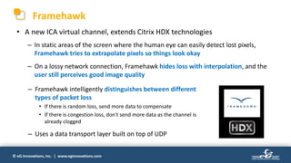 © eG Innovations, Inc. | www.eginnovations.com
Framehawk
• A new ICA virtual channel, extends Citrix HDX technologies
– In static areas of the screen where the human eye can easily detect lost pixels,
Framehawk tries to extrapolate pixels so things look okay
– On a lossy network connection, Framehawk hides loss with interpolation, and the
user still perceives good image quality
– Framehawk intelligently distinguishes between different
types of packet loss
• If there is random loss, send more data to compensate
• If there is congestion loss, don't send more data as the channel is
already clogged
– Uses a data transport layer built on top of UDP
 