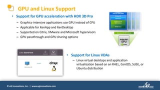 © eG Innovations, Inc. | www.eginnovations.com
GPU and Linux Support
• Support for GPU acceleration with HDX 3D Pro
– Graphics-intensive applications use GPU instead of CPU
– Applicable for XenApp and XenDesktop
– Supported on Citrix, VMware and Microsoft hypervisors
– GPU passthrough and GPU sharing options
• Support for Linux VDAs
– Linux virtual desktops and application
virtualization based on an RHEL, CentOS, SUSE, or
Ubuntu distribution
 