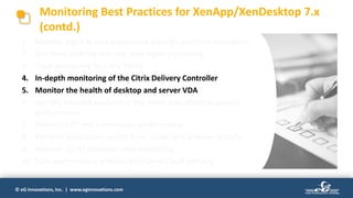 © eG Innovations, Inc. | www.eginnovations.com
1. Monitor logon & user experience through synthetic simulation
2. Get deep visibility into real user logon processing
3. Track processing by Citrix WEM
4. In-depth monitoring of the Citrix Delivery Controller
5. Monitor the health of desktop and server VDA
6. Identify network problem in the client side affecting session
performance
7. Monitor EDT and Framehawk performance
8. Monitor application launch time, usage and browser activity
9. Monitor vGPU utilization and availability
10. Gain performance visibility into Citrix Cloud delivery
Monitoring Best Practices for XenApp/XenDesktop 7.x
(contd.)
 