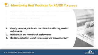 © eG Innovations, Inc. | www.eginnovations.com
1. Monitor logon & user experience through synthetic simulation
2. Get deep visibility into real user logon processing
3. Track processing by Citrix WEM
4. In-depth monitoring of the Citrix Delivery Controller
5. Monitor the health of desktop and server VDA
6. Identify network problem in the client side affecting session
performance
7. Monitor EDT and Framehawk performance
8. Monitor application launch time, usage and browser activity
9. Monitor vGPU utilization and availability
10. Gain performance visibility into Citrix Cloud delivery
Monitoring Best Practices for XA/XD 7.x (contd.)
 