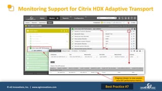 © eG Innovations, Inc. | www.eginnovations.com
Monitoring Support for Citrix HDX Adaptive Transport
Monitor bandwidth,
roundtrip time, packet
retransmission, dropped
packets, congestions, etc.
Best Practice #7
Measure the performance of
XenApp and XenDesktop sessions
connected over EDT protocol
Diagnose deeper to view session-
wise EDT performance metrics
 