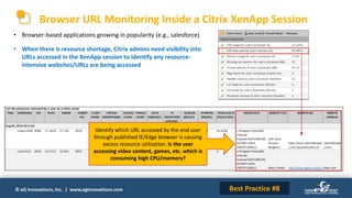 © eG Innovations, Inc. | www.eginnovations.com
Browser URL Monitoring Inside a Citrix XenApp Session
Identify which URL accessed by the end user
through published IE/Edge browser is causing
excess resource utilization. Is the user
accessing video content, games, etc. which is
consuming high CPU/memory?
Best Practice #8
• Browser-based applications growing in popularity (e.g., salesforce)
• When there is resource shortage, Citrix admins need visibility into
URLs accessed in the XenApp session to identify any resource-
intensive websites/URLs are being accessed
 