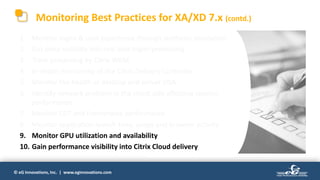 © eG Innovations, Inc. | www.eginnovations.com
1. Monitor logon & user experience through synthetic simulation
2. Get deep visibility into real user logon processing
3. Track processing by Citrix WEM
4. In-depth monitoring of the Citrix Delivery Controller
5. Monitor the health of desktop and server VDA
6. Identify network problem in the client side affecting session
performance
7. Monitor EDT and Framehawk performance
8. Monitor application launch time, usage and browser activity
9. Monitor GPU utilization and availability
10. Gain performance visibility into Citrix Cloud delivery
Monitoring Best Practices for XA/XD 7.x (contd.)
 
