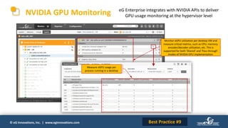 © eG Innovations, Inc. | www.eginnovations.com
NVIDIA GPU Monitoring eG Enterprise integrates with NVIDIA APIs to deliver
GPU usage monitoring at the hypervisor level
Monitor vGPU utilization per desktop VM and
measure critical metrics, such as CPU, memory,
encoder/decoder utilization, etc. This is
supported for both ‘Shared’ and ‘Pass-through’
modes of NVIDIA GPU implementation.
Best Practice #9
Measure vGPU usage per
process running in a desktop
 