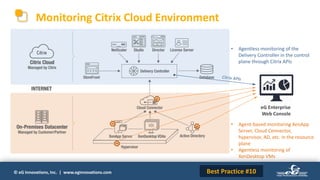 © eG Innovations, Inc. | www.eginnovations.com
Monitoring Citrix Cloud Environment
eG Enterprise
Web Console
• Agentless monitoring of the
Delivery Controller in the control
plane through Citrix APIs
• Agent-based monitoring XenApp
Server, Cloud Connector,
hypervisor, AD, etc. in the resource
plane
• Agentless monitoring of
XenDesktop VMs
Best Practice #10
 