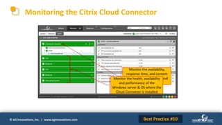 © eG Innovations, Inc. | www.eginnovations.com
Monitoring the Citrix Cloud Connector
Monitor the availability,
response time, and content
validity metrics of the Cloud
Connector service
Monitor the health, availability
and performance of the
Windows server & OS where the
Cloud Connector is installed
Best Practice #10
 