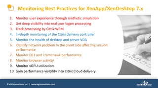 © eG Innovations, Inc. | www.eginnovations.com
1. Monitor user experience through synthetic simulation
2. Get deep visibility into real user logon processing
3. Track processing by Citrix WEM
4. In-depth monitoring of the Citrix delivery controller
5. Monitor the health of desktop and server VDA
6. Identify network problem in the client side affecting session
performance
7. Monitor EDT and Framehawk performance
8. Monitor browser activity
9. Monitor vGPU utilization
10. Gain performance visibility into Citrix Cloud delivery
Monitoring Best Practices for XenApp/XenDesktop 7.x
 