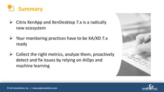 © eG Innovations, Inc. | www.eginnovations.com
Summary
 Citrix XenApp and XenDesktop 7.x is a radically
new ecosystem
 Your monitoring practices have to be XA/XD 7.x
ready
 Collect the right metrics, analyze them, proactively
detect and fix issues by relying on AIOps and
machine learning
 