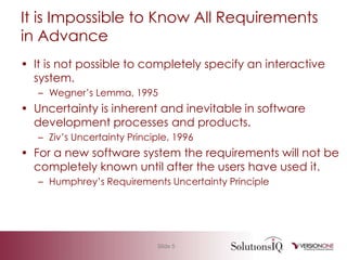 It is Impossible to Know All Requirements in AdvanceIt is not possible to completely specify an interactive system.Wegner’s Lemma, 1995Uncertainty is inherent and inevitable in software development processes and products.Ziv’s Uncertainty Principle, 1996For a new software system the requirements will not be completely known until after the users have used it.Humphrey’s Requirements Uncertainty Principle