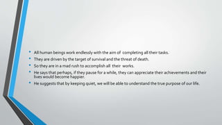 • All human beings work endlessly with the aim of completing all their tasks.
• They are driven by the target of survival and the threat of death.
• So they are in a mad rush to accomplish all their works.
• He says that perhaps, if they pause for a while, they can appreciate their achievements and their
lives would become happier.
• He suggests that by keeping quiet, we will be able to understand the true purpose of our life.
 