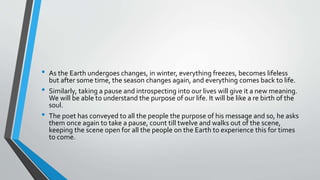 • As the Earth undergoes changes, in winter, everything freezes, becomes lifeless
but after some time, the season changes again, and everything comes back to life.
• Similarly, taking a pause and introspecting into our lives will give it a new meaning.
We will be able to understand the purpose of our life. It will be like a re birth of the
soul.
• The poet has conveyed to all the people the purpose of his message and so, he asks
them once again to take a pause, count till twelve and walks out of the scene,
keeping the scene open for all the people on the Earth to experience this for times
to come.
 