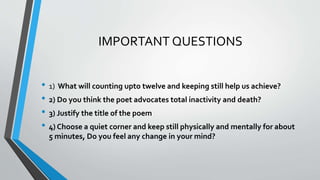 IMPORTANT QUESTIONS
• 1) What will counting upto twelve and keeping still help us achieve?
• 2) Do you think the poet advocates total inactivity and death?
• 3) Justify the title of the poem
• 4) Choose a quiet corner and keep still physically and mentally for about
5 minutes, Do you feel any change in your mind?
 