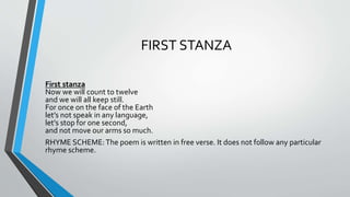 FIRST STANZA
First stanza
Now we will count to twelve
and we will all keep still.
For once on the face of the Earth
let’s not speak in any language,
let’s stop for one second,
and not move our arms so much.
RHYME SCHEME:The poem is written in free verse. It does not follow any particular
rhyme scheme.
 