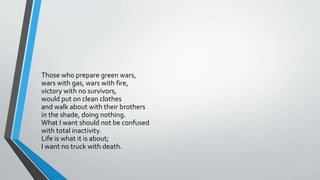 Those who prepare green wars,
wars with gas, wars with fire,
victory with no survivors,
would put on clean clothes
and walk about with their brothers
in the shade, doing nothing.
What I want should not be confused
with total inactivity.
Life is what it is about;
I want no truck with death.
 