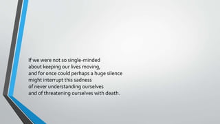 If we were not so single-minded
about keeping our lives moving,
and for once could perhaps a huge silence
might interrupt this sadness
of never understanding ourselves
and of threatening ourselves with death.
 
