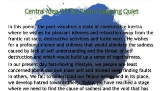 In this poem, the poet visualises a state of comfortable inertia
where he wishes for pleasant idleness and relaxation away from the
frantic rat race, destructive activities and futile wars . He wishes
for a profound silence and stillness that would alleviate the sadness
caused by lack of self understanding and the threat of self
destruction and which would build up a sense of togetherness.
In our present day fast-moving lifestyle, we people are least
concerned about our own inner self and instead keep finding faults
in others. We fail to understand our fellow beings and in its place,
we develop hatred towards them. Today, we have reached a stage
where we need to find the cause of sadness and the void that has
 