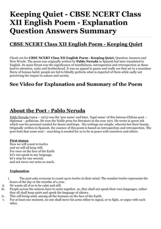 Keeping Quiet - CBSE NCERT Class
XII English Poem - Explanation
Question Answers Summary
CBSE NCERT Class XII English Poem - Keeping Quiet
Check out for CBSE NCERT Class XII English Poem - Keeping Quiet, Question Answers and
New Words. The poem was originally written by Pablo Neruda in Spanish but later translated to
English. Its main thrust was the significance of mindfulness, introspection and retrospection as these
lead to attention, unity and brotherhood. It was an appeal to pause and really see that set in a mundane
flurry of human habit; people are led to blindly perform what is expected of them while sadly not
perceiving the impact to nature and society.
See Video for Explanation and Summary of the Poem
About the Poet - Pablo Neruda
Pablo Neruda (1904 – 1973) was the ‘pen name’ and later, ‘legal name’ of this famous Chilean poet –
diplomat – politician. He won the Noble prize for literature in the year 1971. He wrote in green ink
which was his personal symbol for desire and hope. His writings are simple, wherein lies their beauty.
Originally written in Spanish, the essence of this poem is based on introspection and retrospection. The
poet feels that some soul – searching is needed for us to be at peace with ourselves and others.
First stanza
Now we will count to twelve
and we will all keep still.
For once on the face of the Earth
let’s not speak in any language,
let’s stop for one second,
and not move our arms so much.
Explanation
i. The poet asks everyone to count up to twelve in their mind. The number twelve represents the
hours of the day or the months of a year.
ii. He wants all of us to be calm and still.
iii. People across the nations have to unite together, so, they shall not speak their own languages, rather
they all shall keep quiet and speak the language of silence.
iv. This will bring unity among all the humans on the face of the Earth.
v. For at least one moment, no one shall move his arms either to signal, or to fight, or argue with each
other.
 
