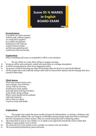 Second stanza
It would be an exotic moment
without rush, without engines,
we would all be together
in a sudden strangeness.
Fishermen in the cold sea
would not harm whales
and the man gathering salt
would look at his hurt hands.
Explanation
When everything will come to a standstill, it will be a rare situation.
i. No one will be in a rush, there will be no engines running.
ii. Everyone will be calm and quiet, united with each other in a strange atmosphere.
iii. It will be strange because it has never happened earlier.
iv. No person would be harming any other living being either for food or to earn his livelihood.
v. All the people who work endlessly will get some time to look at their injuries and the damage they have
caused to their body.
Third stanza
Those who prepare green wars,
wars with gas, wars with fire,
victory with no survivors,
would put on clean clothes
and walk about with their brothers
in the shade, doing nothing.
What I want should not be confused
with total inactivity.
Life is what it is about;
I want no truck with death.
Explanation
i. The people who exploit the green wealth of nature by deforestation, or mining, or fishing in the
deep seas and the soldiers who use weapons to kill fellow human beings need some time to introspect
into the consequences of their actions. They are merely doing their job or following orders.
ii. He wants them to put on ‘new clothes’ i.e. to adopt a new approach towards life and to realize that
killing so many people is not a victory.
iii. He wants all of us to be united as one, consider our enemy to be our brother.
iv. He is promoting brotherhood, peace and unity.
 