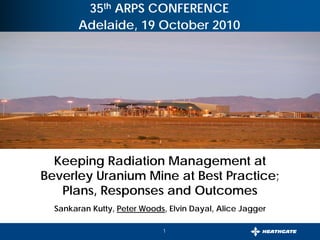 1
August, 2007
35th ARPS CONFERENCE
Adelaide, 19 October 2010
Keeping Radiation Management at
Beverley Uranium Mine at Best Practice;
Plans, Responses and Outcomes
Sankaran Kutty, Peter Woods, Elvin Dayal, Alice Jagger
 