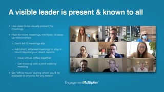 A visible leader is present & known to all
Use video to be visually present for
meetings
Plan for more meetings, not fewer, to keep
up relationships
Don’t let 1:1 meetings slip
Add short, informal meetings to stay in
touch beyond your direct reports 
Have virtual coffee together
Get moving with a joint walking
meeting 
Set “ofﬁce hours” during which you’ll be
available to anyone, for any reason
 