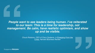 “People want to see leaders being human. I’ve reiterated
to our team: This is a time for leadership, not
management. Be calm, have realistic optimism, and show
up and be visible.
Chuck Robbins, CEO of Cisco Systems, in Emerging From the
Crisis, Harvard Business Review
 