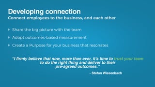 Developing connection
Share the big picture with the team
Adopt outcomes-based measurement
Create a Purpose for your business that resonates
Connect employees to the business, and each other
“I ﬁrmly believe that now, more than ever, it’s time to trust your team
to do the right thing and deliver to their
pre-agreed outcomes.”
- Stefan Wissenbach
 