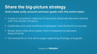 Share the big-picture strategy
Create a consistent cadence of Quarterly Business Reviews shared
with the whole company
Celebrate wins and reinforce employees’ contributions to success
Break down silos and create more transparency between
departments
Get everyone on the same page regarding strategy and goals
And create unity around common goals with the entire team
 