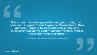 “This moment in history provides an opportunity, and a
spur, for all organizations to ground themselves in their
purpose — that is, to focus intensely on the core
questions: Why do we exist? Why are we here? Whose
needs are we here to meet?
In a Crisis, Companies Must Know Their Purpose - PwC
 