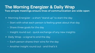 The Morning Energizer & Daily Wrap
Morning Energizer - a short “stand up” to start the day
Start with what each person is feeling great about that day
Share three goals for the day
Insight round out - quick exchange of any new insights
Daily Wrap - a signal to end the day
Each person shares their wins for the day
Another insight round out - and that’s it
Two simple meetings ensure lines of communication are wide open
 