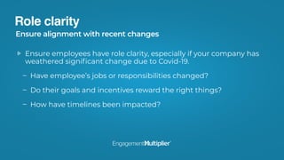 Role clarity
Ensure employees have role clarity, especially if your company has
weathered signiﬁcant change due to Covid-19.
Have employee’s jobs or responsibilities changed?
Do their goals and incentives reward the right things?
How have timelines been impacted?
Ensure alignment with recent changes
 