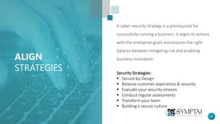 17
ALIGN
STRATEGIES
A cyber security strategy is a prerequisite for
successfully running a business. It aligns its actions
with the enterprise goals and ensures the right
balance between mitigating risk and enabling
business innovation.
Security Strategies:
▪ Secure-by-Design
▪ Balance customer experience & security
▪ Evaluate your security choices
▪ Conduct regular assessments
▪ Transform your team
▪ Building a secure culture
 