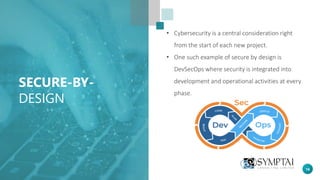 18
SECURE-BY-
DESIGN
• Cybersecurity is a central consideration right
from the start of each new project.
• One such example of secure by design is
DevSecOps where security is integrated into
development and operational activities at every
phase.
 