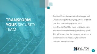 22
TRANSFORM
YOUR SECURITY
TEAM
• Equip staff members with the knowledge and
understanding of industry regulations and best
practices concerning cyber security.
• Investments should be made to acquire, train
and maintain talent in the cybersecurity space.
This will ensure that the company has access to
the competencies necessary to build and
maintain secure initiatives.
 