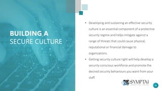 23
BUILDING A
SECURE CULTURE
• Developing and sustaining an effective security
culture is an essential component of a protective
security regime and helps mitigate against a
range of threats that could cause physical,
reputational or financial damage to
organizations.
• Getting security culture right will help develop a
security conscious workforce and promote the
desired security behaviours you want from your
staff.
 