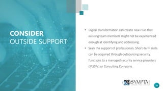 24
CONSIDER
OUTSIDE SUPPORT
• Digital transformation can create new risks that
existing team members might not be experienced
enough at identifying and addressing.
• Seek the support of professionals. Short-term skills
can be acquired through outsourcing security
functions to a managed security service providers
(MSSPs) or Consulting Company.
 